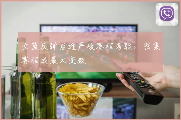 女篮反弹后迎严峻赛程考验，密集赛程成最大变数