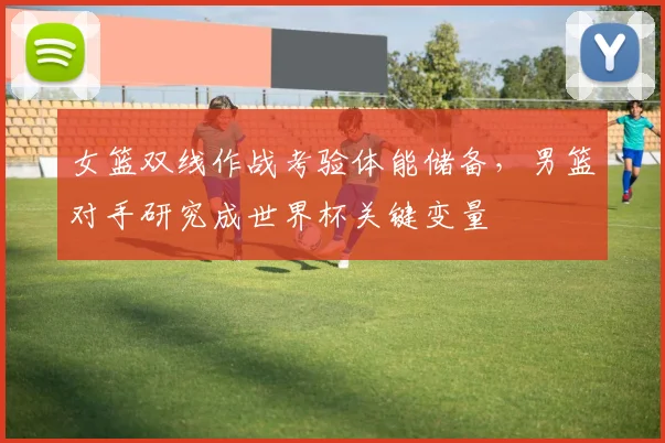 女篮双线作战考验体能储备，男篮对手研究成世界杯关键变量