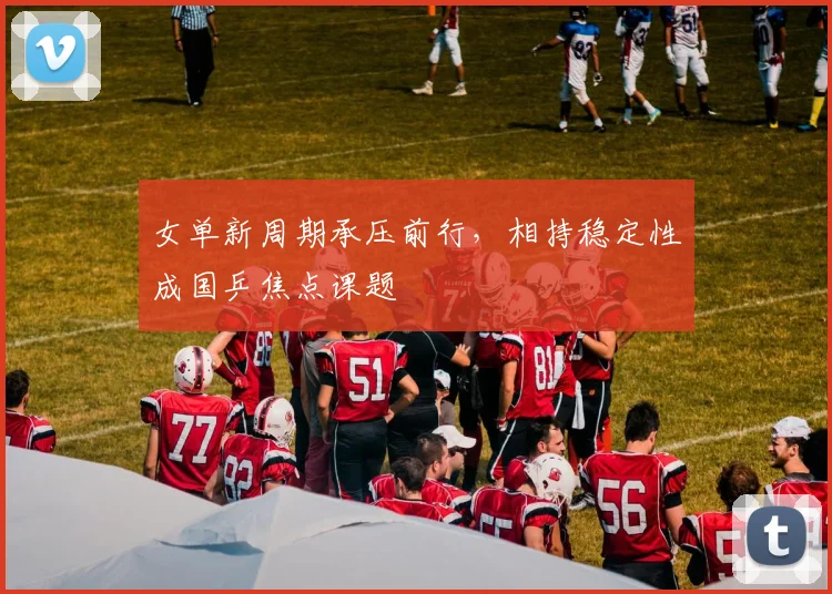 女单新周期承压前行，相持稳定性成国乒焦点课题