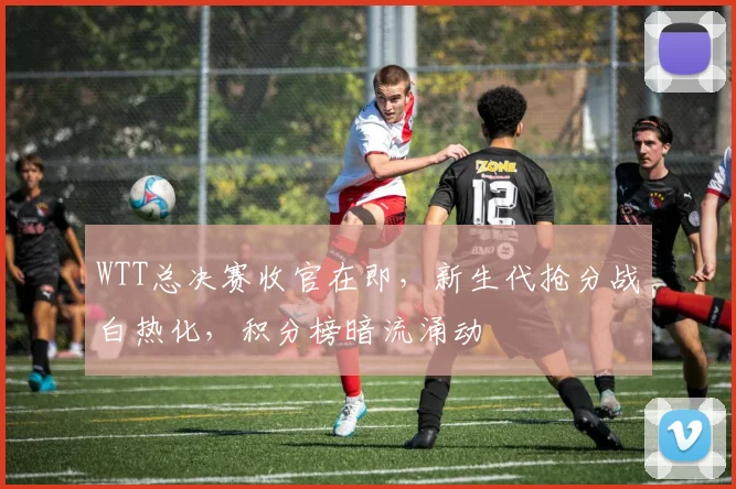 WTT总决赛收官在即，新生代抢分战白热化，积分榜暗流涌动