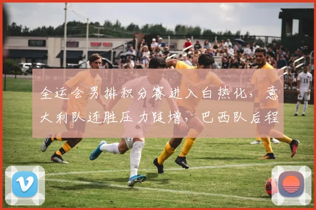 全运会男排积分赛进入白热化，意大利队连胜压力陡增，巴西队后程发力仍存希望