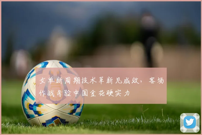 女单新周期技术革新见成效，客场作战考验中国金花硬实力