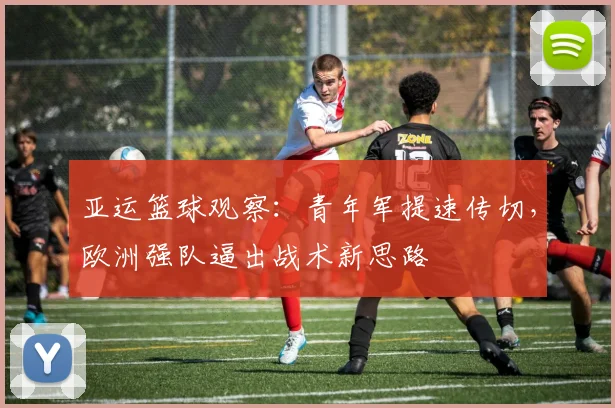 亚运篮球观察：青年军提速传切，欧洲强队逼出战术新思路