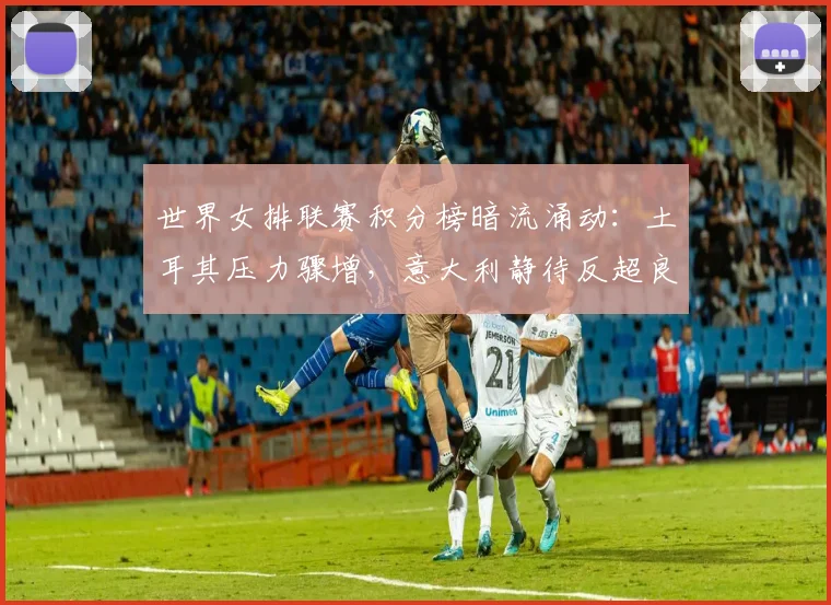 世界女排联赛积分榜暗流涌动：土耳其压力骤增，意大利静待反超良机
