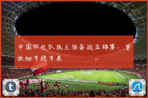 中国田径队抵主场备战亚锦赛，紧抓细节稳节奏