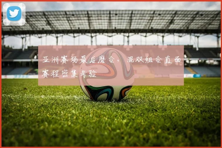 亚洲赛场最后磨合，混双组合直面赛程密集考验