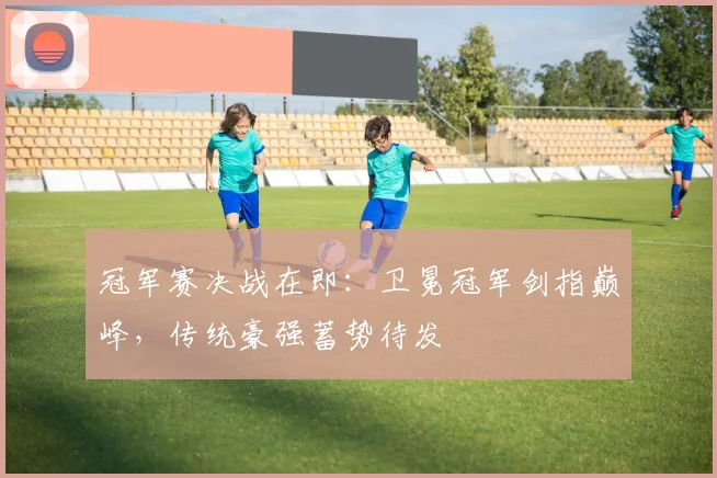 冠军赛决战在即：卫冕冠军剑指巅峰，传统豪强蓄势待发