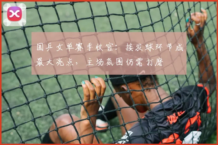 国乒女单赛季收官：接发球环节成最大亮点，主场氛围仍需打磨