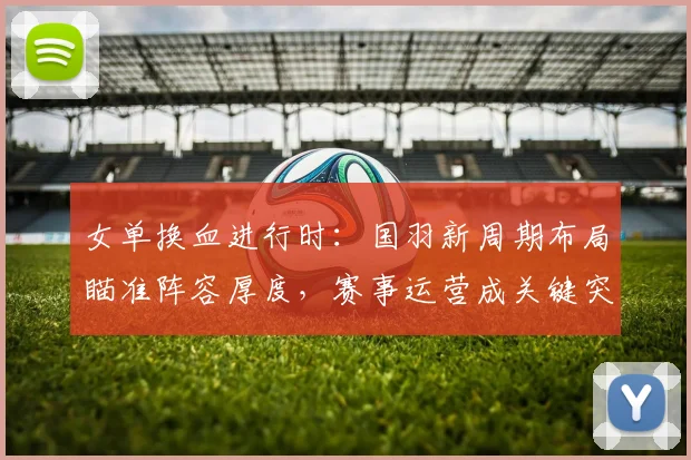 女单换血进行时：国羽新周期布局瞄准阵容厚度，赛事运营成关键突破口