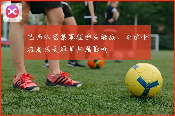 巴西队密集赛程迎关键战，全运会格局或受冠军归属影响