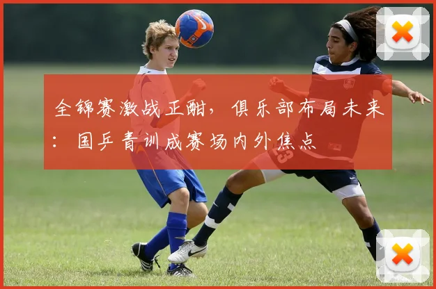 全锦赛激战正酣，俱乐部布局未来：国乒青训成赛场内外焦点