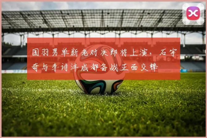 国羽男单新老对决即将上演，石宇奇与李诗沣成都备战正面交锋