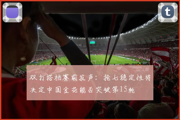 双打搭档赛前发声：抢七稳定性将决定中国金花能否突破第15轮