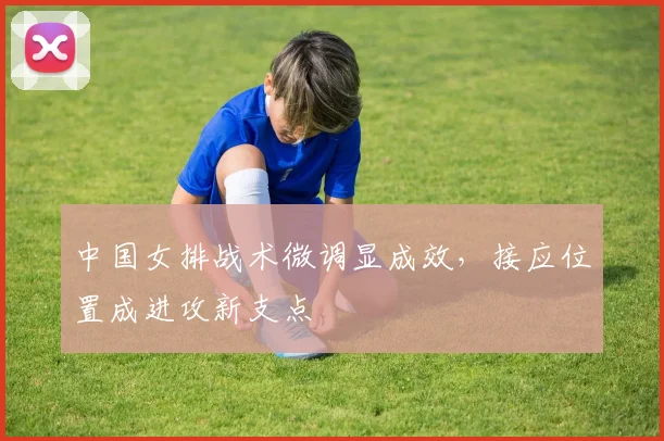 中国女排战术微调显成效，接应位置成进攻新支点