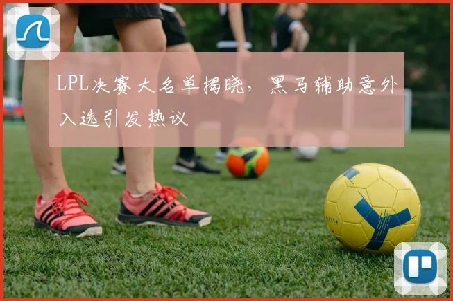 LPL决赛大名单揭晓，黑马辅助意外入选引发热议
