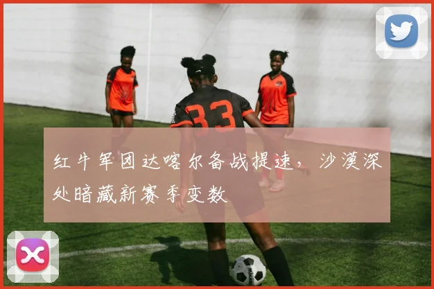 红牛军团达喀尔备战提速，沙漠深处暗藏新赛季变数