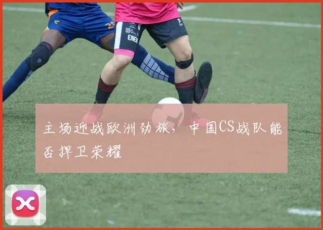 主场迎战欧洲劲旅，中国CS战队能否捍卫荣耀