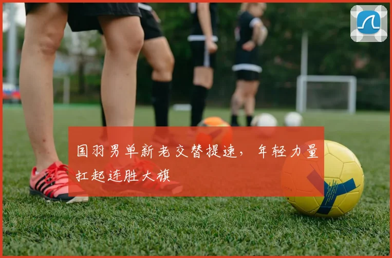 国羽男单新老交替提速，年轻力量扛起连胜大旗
