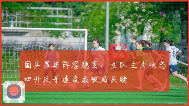国乒男单阵容稳固，女队主力状态回升反手速度成破局关键