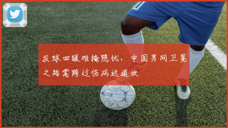 发球回暖难掩隐忧，中国男网卫冕之路需跨过伤病这道坎