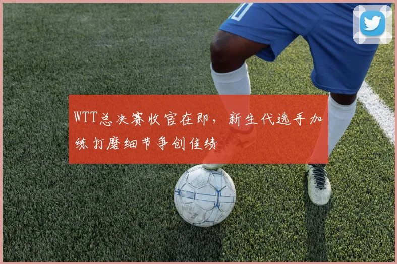 WTT总决赛收官在即，新生代选手加练打磨细节争创佳绩