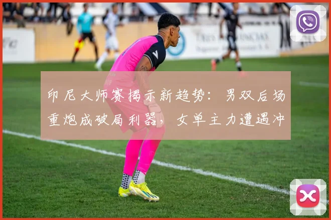 印尼大师赛揭示新趋势：男双后场重炮成破局利器，女单主力遭遇冲击波