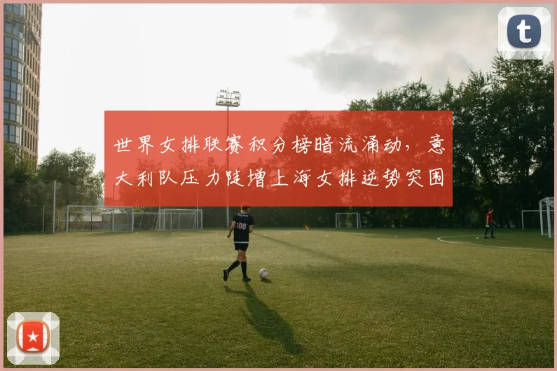 世界女排联赛积分榜暗流涌动，意大利队压力陡增上海女排逆势突围