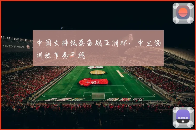 中国女排抵泰备战亚洲杯，中立场训练节奏平稳