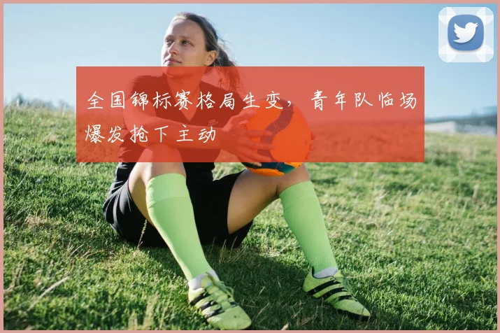 全国锦标赛格局生变，青年队临场爆发抢下主动