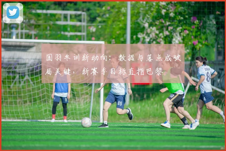国羽冬训新动向：数据与落点成破局关键，新赛季目标直指巴黎