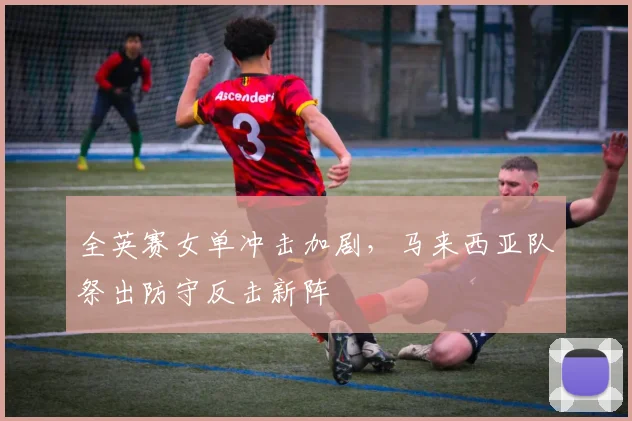 全英赛女单冲击加剧，马来西亚队祭出防守反击新阵