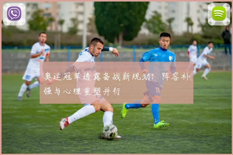 奥运冠军透露备战新规划：阵容补强与心理重塑并行