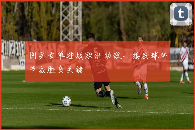 国乒女单迎战欧洲劲敌，接发球环节成胜负关键