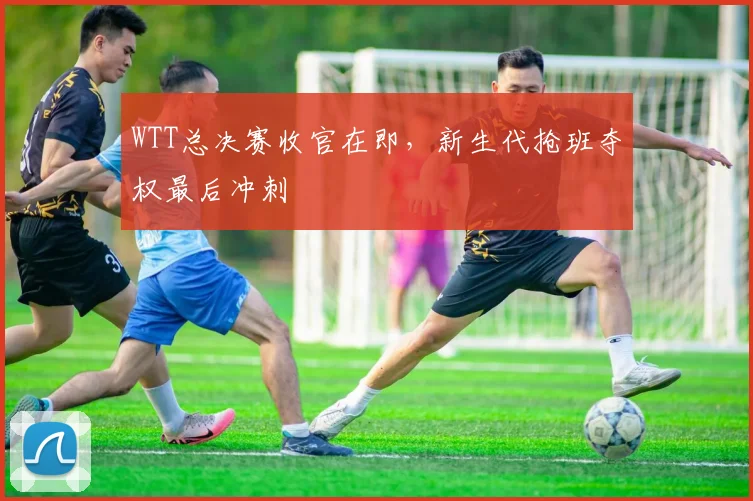WTT总决赛收官在即，新生代抢班夺权最后冲刺