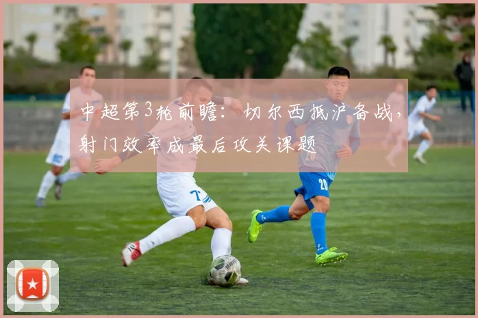 中超第3轮前瞻：切尔西抵沪备战，射门效率成最后攻关课题