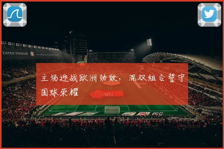 主场迎战欧洲劲敌，混双组合誓守国球荣耀