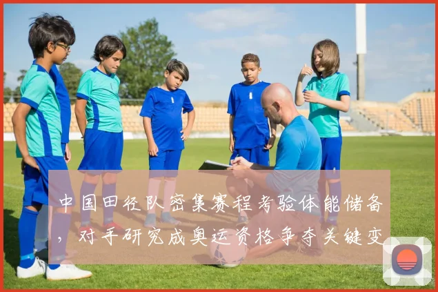 中国田径队密集赛程考验体能储备，对手研究成奥运资格争夺关键变量