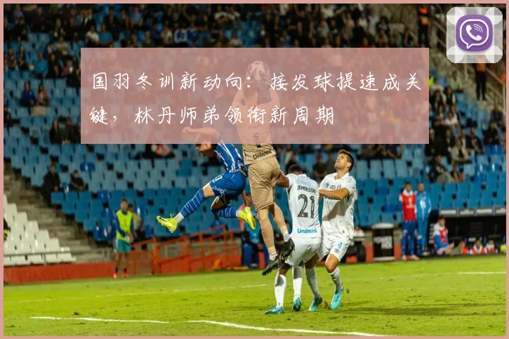 国羽冬训新动向：接发球提速成关键，林丹师弟领衔新周期