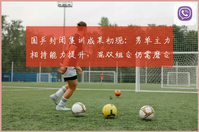 国乒封闭集训成果初现：男单主力相持能力提升，混双组合仍需磨合