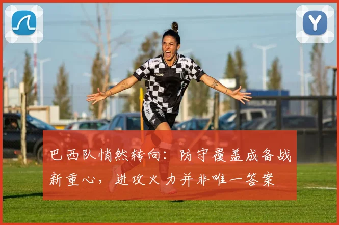 巴西队悄然转向：防守覆盖成备战新重心，进攻火力并非唯一答案