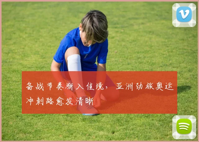 备战节奏渐入佳境，亚洲劲旅奥运冲刺路愈发清晰