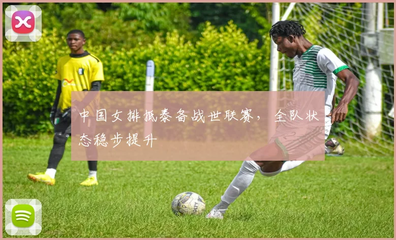 中国女排抵泰备战世联赛，全队状态稳步提升