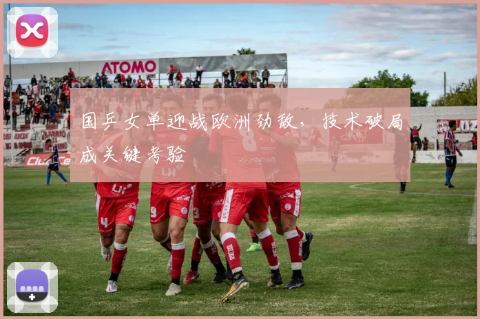 国乒女单迎战欧洲劲敌，技术破局成关键考验