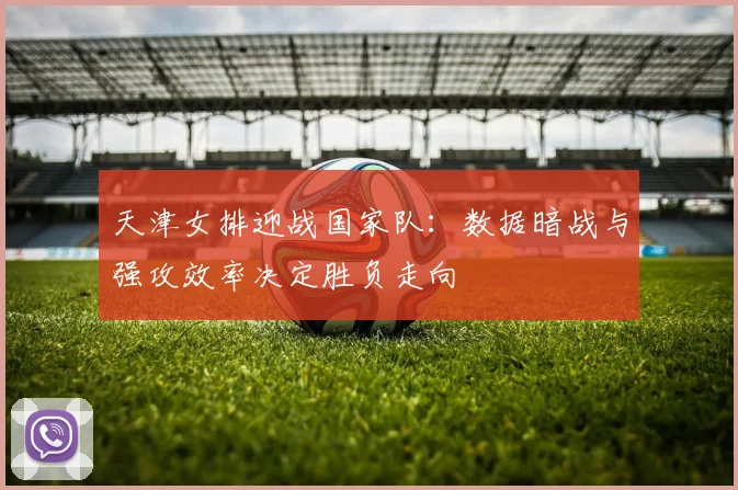 天津女排迎战国家队：数据暗战与强攻效率决定胜负走向