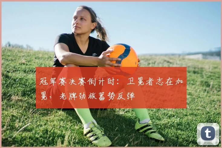 冠军赛决赛倒计时：卫冕者志在加冕，老牌劲旅蓄势反弹