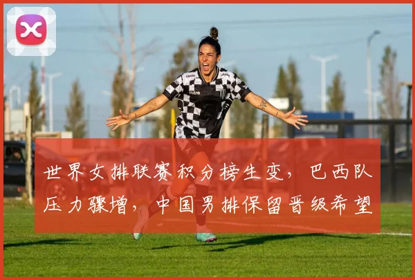世界女排联赛积分榜生变，巴西队压力骤增，中国男排保留晋级希望
